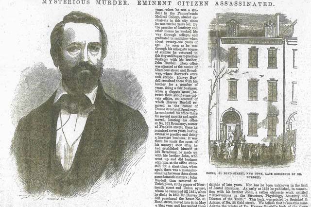BOND STREET BOMBSHELL: DIVORCED DENTIST FOUND DEAD, MISTRESS ACCUSED AS MURDERESSThe lurid murder of a Bond Street dentist captivated New Yorkers in 1857: A violent death, a disreputable victim, a scheming mistress, a fake marriage, and even a fake pregnancy. Harvey Burdell was a successful dentist and also did well in banking and real estate speculation. He partook in pleasures like gambling and prostitutes (he allegedly offered them free dental work in exchange for sex), too.  But in 1854, he became involved with a young widow and mother-of-five Emma Cunningham, who eventually moved into Burdell's four-story 31 Bond Street residence, acting as a landlady for boarders, while Burdell kept rooms on the second floor.It's believed that early in their relationship, Cunningham became pregnant but Burdell didn't want the baby, and she had an abortion (he may have performed it). She also tried to get him to marry her repeatedly. On January 31, 1857, Burdell's dead body was found (strangled and stabbed 15 times). During a sensational two-week inquest, Cunningham claimed she was married to him just a few months earlier, while maids testified that Burdell had been sleeping with his 24-year-old female cousinâupsetting Cunninghamâand that Cunningham had been sleeping with one of the boarders. Coroners said that based on stab wounds, the murderer was left-handedâ¦which Cunningham was.Cunningham was tried for Burdell's murder, but she was acquitted (her lawyer used, in part, the "weaker sex" defense during the three-day trial). But her story wasn't over: In order for her to inherit more of Burdell's estate, Cunningham claimed she was pregnant with Burdell's child but instead contacted a doctor to ask for a baby for her charade. The doctor cooperated with authorities and when Cunningham insisted that the baby was hers, she was charged with fraud. The case was dropped, but her claim of marriage to Burdell was invalidated (she actually married a man disguised as Burdell).  She died 30 years later, as a pauper, and is buried in Green-Wood Cemetery, not too far from Burdell.  Like what you read here? Tune in to BBC America's Copper, a gripping new crime-drama series set in 1860s New York City from Academy AwardÂ®-winner Barry Levinson and EmmyÂ® Award-winner Tom Fontana. Watch the series premiere of Copper Sunday, August 19 only on BBC America. For more updates on the series, be sure to like Copper on Facebook and Copper on Twitter.